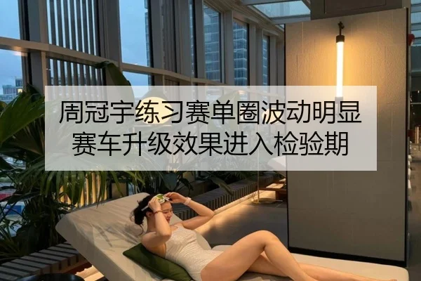 周冠宇练习赛单圈波动明显 赛车升级效果进入检验期