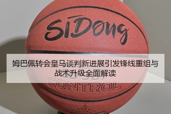 姆巴佩转会皇马谈判新进展引发锋线重组与战术升级全面解读