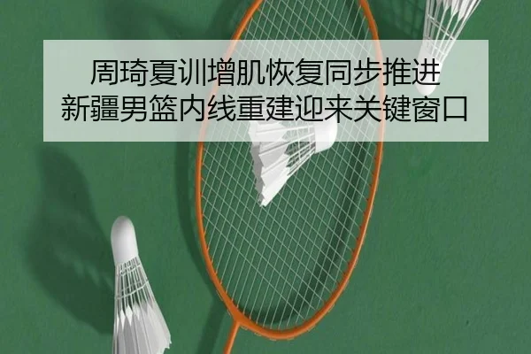周琦夏训增肌恢复同步推进 新疆男篮内线重建迎来关键窗口