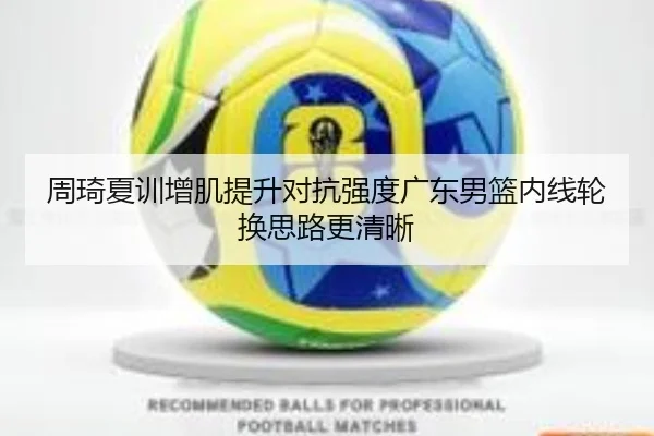 周琦夏训增肌提升对抗强度广东男篮内线轮换思路更清晰